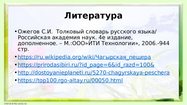 Литература Ожегов С.И. Толковый словарь русского языка/ Российская академия наук. 4е издание, дополненное. – М.:ООО»ИТИ Технологии», 2006.-944 стр. https ://ru.wikipedia.org/wiki/ Чагырская_пещера https://prirodasibiri.ru/?id_page=6&id_razd=100 & http:// dostoyanieplaneti.ru/5270-chagyrskaya-peschera https:// top100.rgo-altay.ru/00050.html 