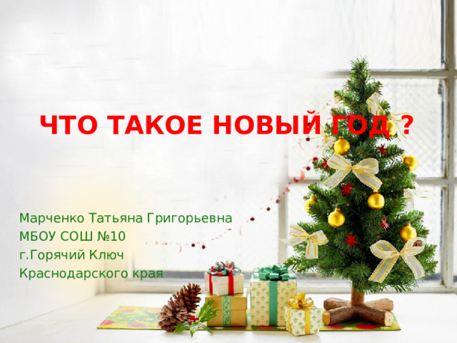 ЧТО ТАКОЕ НОВЫЙ ГОД ? Марченко Татьяна Григорьевна МБОУ СОШ №10 г.Горячий Ключ Краснодарского края 