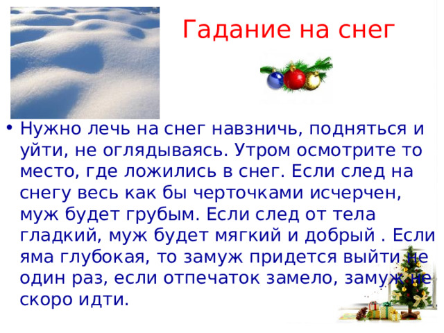 Гадание на снег Нужно лечь на снег навзничь, подняться и уйти, не оглядываясь. Утром осмотрите то место, где ложились в снег. Если след на снегу весь как бы черточками исчерчен, муж будет грубым. Если след от тела гладкий, муж будет мягкий и добрый . Если яма глубокая, то замуж придется выйти не один раз, если отпечаток замело, замуж не скоро идти.   