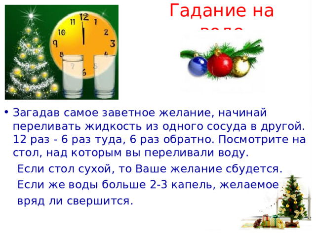 Гадание на воде Загадав самое заветное желание, начинай переливать жидкость из одного сосуда в другой. 12 раз - 6 раз туда, 6 раз обратно. Посмотрите на стол, над которым вы переливали воду.  Если стол сухой, то Ваше желание сбудется.  Если же воды больше 2-3 капель, желаемое  вряд ли свершится. 