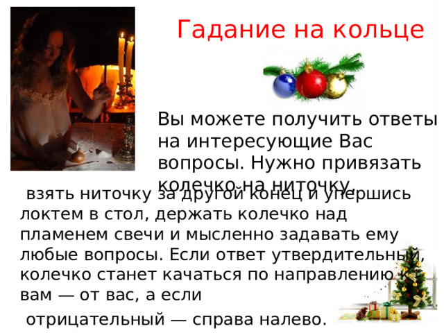 Гадание на кольце Вы можете получить ответы на интересующие Вас вопросы. Нужно привязать колечко на ниточку,  взять ниточку за другой конец и упершись локтем в стол, держать колечко над пламенем свечи и мысленно задавать ему любые вопросы. Если ответ утвердительный, колечко станет качаться по направлению к вам — от вас, а если  отрицательный — справа налево. 