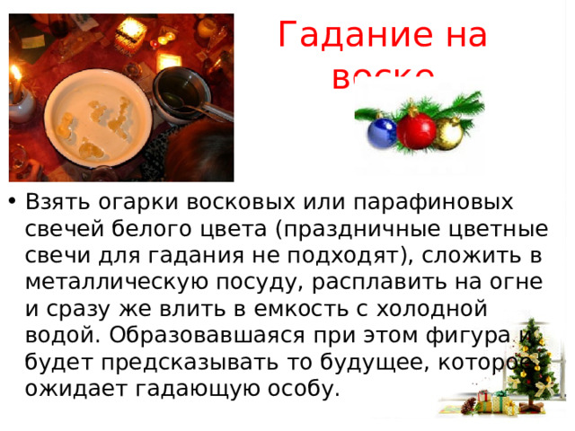 Гадание на воске Взять огарки восковых или парафиновых свечей белого цвета (праздничные цветные свечи для гадания не подходят), сложить в металлическую посуду, расплавить на огне и сразу же влить в емкость с холодной водой. Образовавшаяся при этом фигура и будет предсказывать то будущее, которое ожидает гадающую особу. 