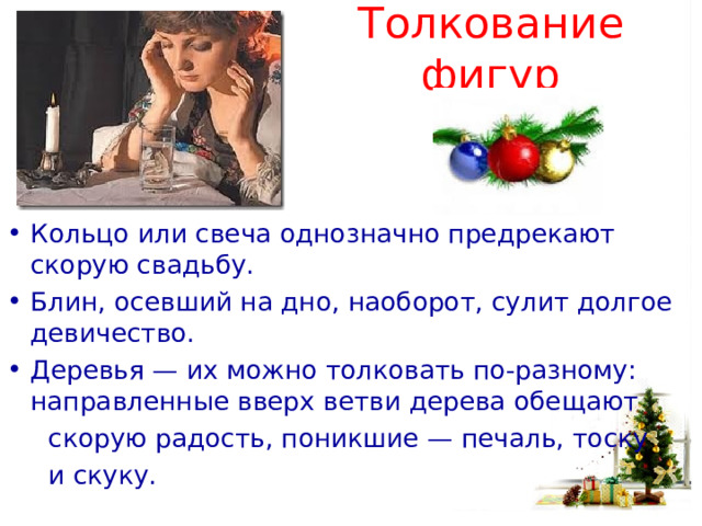 Толкование фигур Кольцо или свеча однозначно предрекают скорую свадьбу.   Блин, осевший на дно, наоборот, сулит долгое девичество. Деревья — их можно толковать по-разному: направленные вверх ветви дерева обещают  скорую радость, поникшие — печаль, тоску  и скуку. 