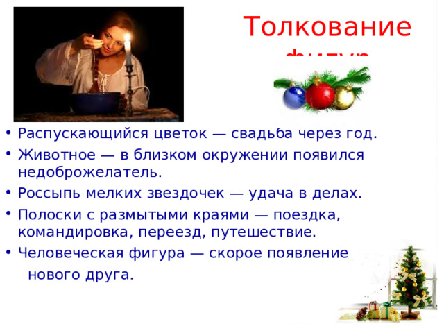 Толкование фигур Распускающийся цветок — свадьба через год. Животное — в близком окружении появился недоброжелатель. Россыпь мелких звездочек — удача в делах. Полоски с размытыми краями — поездка, командировка, переезд, путешествие. Человеческая фигура — скорое появление  нового друга. 