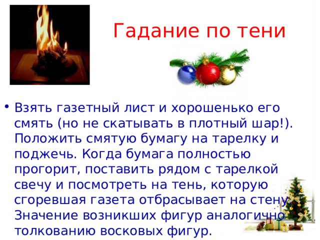 Гадание по тени Взять газетный лист и хорошенько его смять (но не скатывать в плотный шар!). Положить смятую бумагу на тарелку и поджечь. Когда бумага полностью прогорит, поставить рядом с тарелкой свечу и посмотреть на тень, которую сгоревшая газета отбрасывает на стену. Значение возникших фигур аналогично толкованию восковых фигур.  