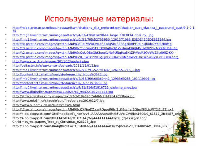 Используемые материалы: http://migalayte.ucoz.ru/load/nastawnikam/shablony_dlja_prehzentacyj/shablon_quot_elachka_i_padarunki_quot/9-1-0-175 http://img0.liveinternet.ru/images/attach/c/4/81/428/81428664_large_3303834_oboi_ny_.jpg http://img1.liveinternet.ru/images/attach/c/0//52/705/52705950_1261371066_E3E0E4E0EDE8E5244.jpg http://t0.gstatic.com/images?q=tbn:ANd9GcTibl7W98a9LeF818g5InjSZ3SgpikHPFPq-nkJlUdx7YhlScBuMg http://t3.gstatic.com/images?q=tbn:ANd9GcTnofYeqQT7mEXPqBv3j1kValmnEH6JbPyLMDIZDvArKR9IU59u6g http://t2.gstatic.com/images?q=tbn:ANd9GcQoUOBgObKbugXvNpPUNqIAaEXtZPrWcM2OVWcZ4tzl0jlZ-KK- http://t0.gstatic.com/images?q=tbn:ANd9GcR_5WPrlhhRGgFjvz25OAxSPkNbNWVX-mTw7-wRyYLvTSDl04eorg http://www.stavok.ru/images/2011/12/gadanie.jpg http://psifactor.info/wp-content/uploads/2011/12/012.jpg http://img1.liveinternet.ru/images/attach/c/0//52/791/52791637_1261551715_1.jpg http://content.foto.mail.ru/mail/efedorenchik/_blogs/i-3673.jpg http://img0.liveinternet.ru/images/attach/c/2//68/360/68360441_1293363285_101110001.jpg http://content.foto.mail.ru/mail/efedorenchik/_blogs/i-3659.jpg http://img0.liveinternet.ru/images/attach/c/4/81/816/81816722_gadanie_sneg.jpg http://www.digiseller.ru/preview/114024/p1_90422101245723.jpg http://stolicadetstva.com/images/text/a3cbf19a698c5dd6fc9f449647059bea.jpg http://www.edu54.ru/sites/default/files/upload/2010/12/7.jpg http://www.sunart.kiev.ua/guess/new/4.html http://t2.gstatic.com/images?q=tbn:ANd9GcQXFimDZxxvPOppsP0h_2uK8ozhyrEGhwf9BLtpWY2jEoSZ_xxS http://4.bp.blogspot.com/-XtciPnqqBkc/Tt_HezYvv3I/AAAAAAAAAE4/kFUVx-CVrRk/s1600/0_61517_2fcba57_orig.jpg http://4.bp.blogspot.com/d0zATAzdeAs/Tt_G7ufAgWI/AAAAAAAAAEs/DjugzpzYxrg/s1600/Christmas_wallpapers_Tree_at_Christmas_026176_.jpg http://3.bp.blogspot.com/-8A4qff0P01w/Tt_Fkfn8-NI/AAAAAAAAAEU/25JVe4ihVi0/s1600/SAM_3904.JPG  