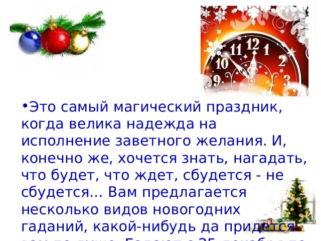 Это самый магический праздник, когда велика надежда на исполнение заветного желания. И, конечно же, хочется знать, нагадать, что будет, что ждет, сбудется - не сбудется… Вам предлагается несколько видов новогодних гаданий, какой-нибудь да придется вам по душе. Гадают с 25 декабря по 19 января.   
