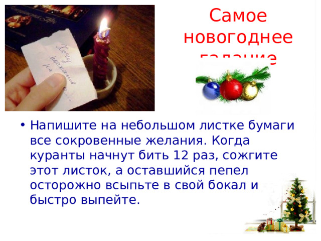  Самое новогоднее гадание Напишите на небольшом листке бумаги все сокровенные желания. Когда куранты начнут бить 12 раз, сожгите этот листок, а оставшийся пепел осторожно всыпьте в свой бокал и быстро выпейте. 