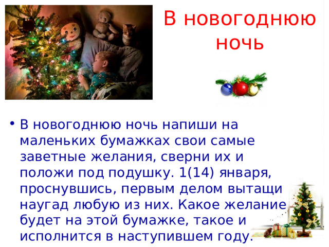 В новогоднюю ночь   В новогоднюю ночь напиши на маленьких бумажках свои самые заветные желания, сверни их и положи под подушку. 1(14) января, проснувшись, первым делом вытащи наугад любую из них. Какое желание будет на этой бумажке, такое и исполнится в наступившем году. 