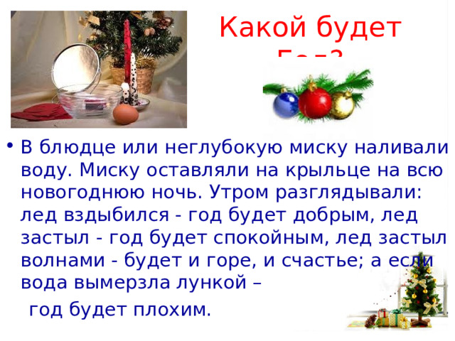 Какой будет Год? В блюдце или неглубокую миску наливали воду. Миску оставляли на крыльце на всю новогоднюю ночь. Утром разглядывали: лед вздыбился - год будет добрым, лед застыл - год будет спокойным, лед застыл волнами - будет и горе, и счастье; а если вода вымерзла лункой –  год будет плохим. 