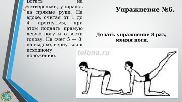 Встать на четвереньки, упираясь на прямые руки. На вдохе, считая от 1 до 4, прогнуться, при этом поднять прямую левую ногу и отвести голову. На счет 5 — 8, на выдохе, вернуться к исходному положению. Упражнение №6. Делать упражнение 8 раз, меняя ноги. 