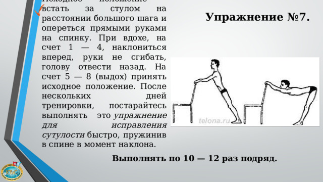 Упражнение №7. Исходное положение - встать за стулом на расстоянии большого шага и опереться прямыми руками на спинку. При вдохе, на счет 1 — 4, наклониться вперед, руки не сгибать, голову отвести назад. На счет 5 — 8 (выдох) принять исходное положение. После нескольких дней тренировки, постарайтесь выполнять это  упражнение для исправления сутулости  быстро, пружинив в спине в момент наклона. Выполнять по 10 — 12 раз подряд. 