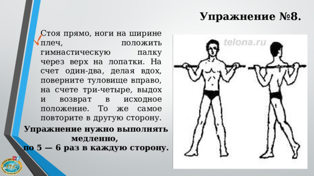 Упражнение №8. Стоя прямо, ноги на ширине плеч, положить гимнастическую палку через верх на лопатки. На счет один-два, делая вдох, поверните туловище вправо, на счете три-четыре, выдох и возврат в исходное положение. То же самое повторите в другую сторону. Упражнение нужно выполнять медленно, по 5 — 6 раз в каждую сторону. 