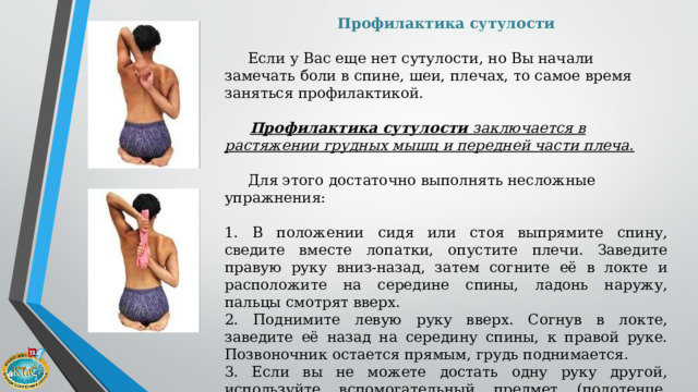 Профилактика сутулости   Если у Вас еще нет сутулости, но Вы начали замечать боли в спине, шеи, плечах, то самое время заняться профилактикой.   Профилактика сутулости  заключается в растяжении грудных мышц и передней части плеча.   Для этого достаточно выполнять несложные упражнения: 1. В положении сидя или стоя выпрямите спину, сведите вместе лопатки, опустите плечи. Заведите правую руку вниз-назад, затем согните её в локте и расположите на середине спины, ладонь наружу, пальцы смотрят вверх. 2. Поднимите левую руку вверх. Согнув в локте, заведите её назад на середину спины, к правой руке. Позвоночник остается прямым, грудь поднимается. 3. Если вы не можете достать одну руку другой, используйте вспомогательный предмет (полотенце, ремень, палочку) 4. Повторите упражнение, поменяв руки. 