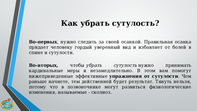 Как убрать сутулость?  Во-первых , нужно следить за своей осанкой. Правильная осанка придает человеку гордый уверенный вид и избавляет от болей в спине и сутулости.    Во-вторых, чтобы  убрать сутулость  нужно принимать кардинальные меры и незамедлительно. В этом вам помогут нижеприведенные эффективные  упражнения от сутулости . Чем раньше начнете, тем действенней будет результат. Тянуть нельзя, потому что в позвоночнике могут развиться физиологические изменения, называемые - сколиоз. 