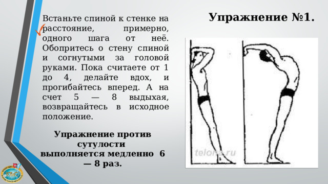 Упражнение №1. Встаньте спиной к стенке на расстояние, примерно, одного шага от неё. Обопритесь о стену спиной и согнутыми за головой руками. Пока считаете от 1 до 4, делайте вдох, и прогибайтесь вперед. А на счет 5 — 8 выдыхая, возвращайтесь в исходное положение.   Упражнение против сутулости  выполняется медленно 6 — 8 раз. 