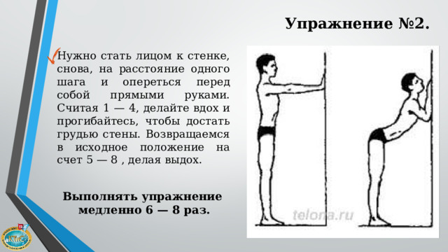 Упражнение №2. Нужно стать лицом к стенке, снова, на расстояние одного шага и опереться перед собой прямыми руками. Считая 1 — 4, делайте вдох и прогибайтесь, чтобы достать грудью стены. Возвращаемся в исходное положение на счет 5 — 8 , делая выдох. Выполнять упражнение медленно 6 — 8 раз. 