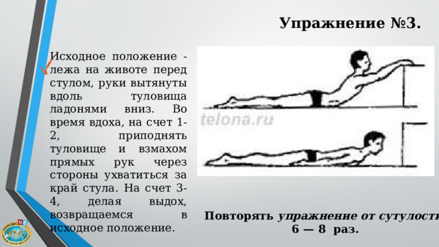 Упражнение №3. Исходное положение - лежа на животе перед стулом, руки вытянуты вдоль туловища ладонями вниз. Во время вдоха, на счет 1-2, приподнять туловище и взмахом прямых рук через стороны ухватиться за край стула. На счет 3-4, делая выдох, возвращаемся в исходное положение. Повторять  упражнение от сутулости   6 — 8 раз. 