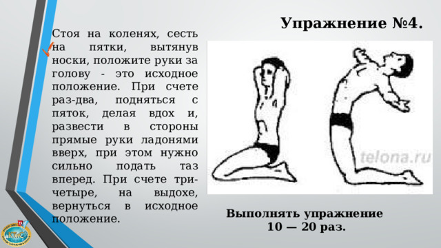 Упражнение №4. Стоя на коленях, сесть на пятки, вытянув носки, положите руки за голову - это исходное положение. При счете раз-два, подняться с пяток, делая вдох и, развести в стороны прямые руки ладонями вверх, при этом нужно сильно подать таз вперед. При счете три-четыре, на выдохе, вернуться в исходное положение. Выполнять упражнение 10 — 20 раз.   