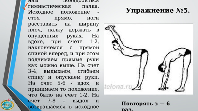 Для этого упражнения нам понадобиться гимнастическая палка. Исходное положение - стоя прямо, ноги расставить на ширину плеч, палку держать в опущенных руках. На вдохе, при счете 1-2, наклоняемся с прямой спиной вперед, и при этом поднимаем прямые руки как можно выше. На счет 3-4, выдыхаем, сгибаем спину и опускаем руки. На счет 5-6 - вдох, и принимаем то положение, что было на счет 1-2. На счет 7-8 - выдох и возвращаемся в исходное положение. Упражнение №5. Повторять 5 — 6 раз.   