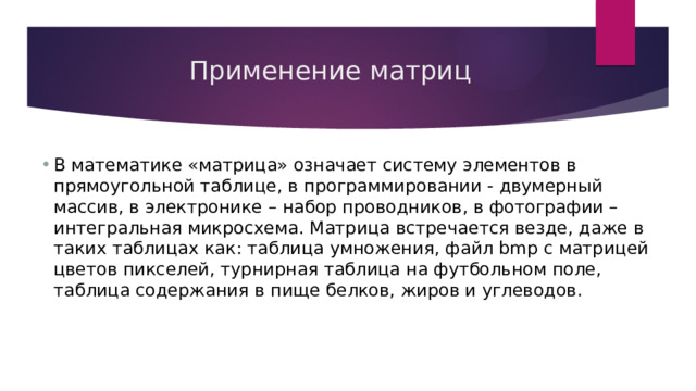 Применение матриц В математике «матрица» означает систему элементов в прямоугольной таблице, в программировании - двумерный массив, в электронике – набор проводников, в фотографии – интегральная микросхема. Матрица встречается везде, даже в таких таблицах как: таблица умножения, файл bmp с матрицей цветов пикселей, турнирная таблица на футбольном поле, таблица содержания в пище белков, жиров и углеводов. 