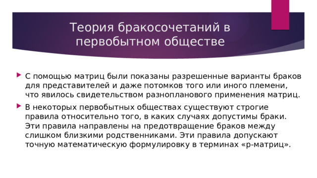 Теория бракосочетаний в первобытном обществе С помощью матриц были показаны разрешенные варианты браков для представителей и даже потомков того или иного племени, что явилось свидетельством разнопланового применения матриц. В некоторых первобытных обществах существуют строгие правила относительно того, в каких случаях допустимы браки. Эти правила направлены на предотвращение браков между слишком близкими родственниками. Эти правила допускают точную математическую формулировку в терминах «p-матриц». 