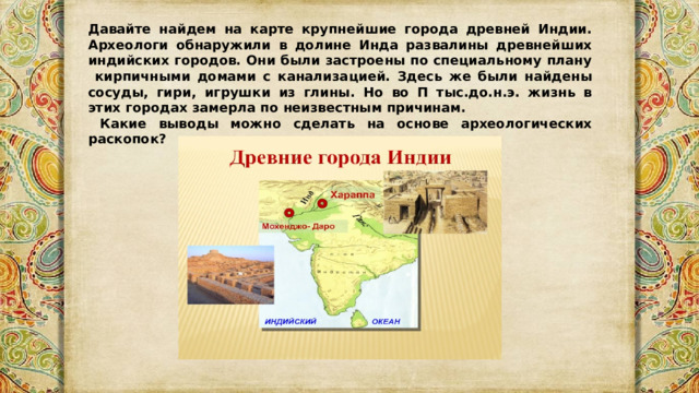 Давайте найдем на карте крупнейшие города древней Индии. Археологи обнаружили в долине Инда развалины древнейших индийских городов. Они были застроены по специальному плану кирпичными домами с канализацией. Здесь же были найдены сосуды, гири, игрушки из глины. Но во П тыс.до.н.э. жизнь в этих городах замерла по неизвестным причинам.  Какие выводы можно сделать на основе археологических раскопок? 