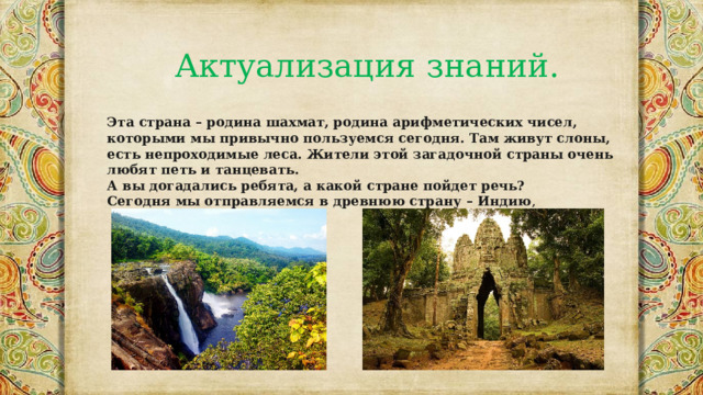Актуализация знаний. Эта страна – родина шахмат, родина арифметических чисел, которыми мы привычно пользуемся сегодня. Там живут слоны, есть непроходимые леса. Жители этой загадочной страны очень любят петь и танцевать. А вы догадались ребята, а какой стране пойдет речь? Сегодня мы отправляемся в древнюю страну – Индию , 