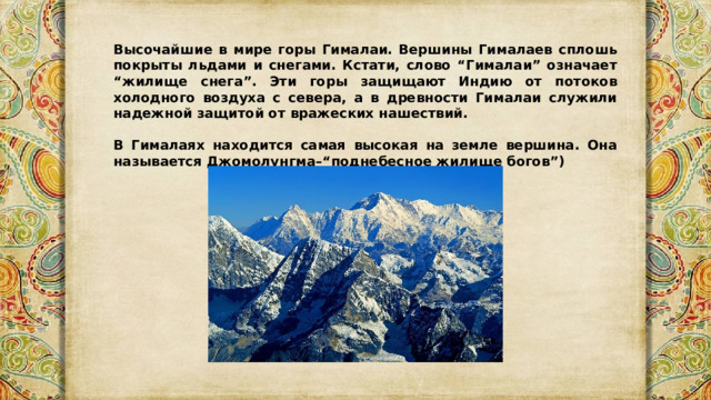 Высочайшие в мире горы Гималаи. Вершины Гималаев сплошь покрыты льдами и снегами. Кстати, слово “Гималаи” означает “жилище снега”. Эти горы защищают Индию от потоков холодного воздуха с севера, а в древности Гималаи служили надежной защитой от вражеских нашествий.  В Гималаях находится самая высокая на земле вершина. Она называется Джомолунгма–“поднебесное жилище богов”) 
