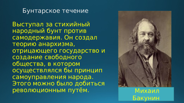 Бунтарское течение Выступал за стихийный народный бунт против самодержавия. Он создал теорию анархизма, отрицающего государство и создание свободного общества, в котором осуществлялся бы принцип самоуправления народа. Этого можно было добиться революционным путём.  Михаил Бакунин 