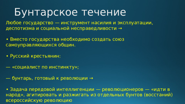 Бунтарское течение Любое государство — инструмент насилия и эксплуатации, деспотизма и социальной несправедливости → • Вместо государства необходимо создать союз самоуправляющихся общин. • Русский крестьянин: — «социалист по инстинкту»; — бунтарь, готовый к революции → • Задача передовой интеллигенции — революционеров — «идти в народ», агитировать и разжигать из отдельных бунтов (восстаний) всероссийскую революцию 