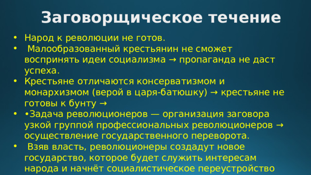 Заговорщическое течение Народ к революции не готов.  Малообразованный крестьянин не сможет воспринять идеи социализма → пропаганда не даст успеха. Крестьяне отличаются консерватизмом и монархизмом (верой в царя-батюшку) → крестьяне не готовы к бунту → • Задача революционеров — организация заговора узкой группой профессиональных революционеров → осуществление государственного переворота.  Взяв власть, революционеры создадут новое государство, которое будет служить интересам народа и начнёт социалистическое переустройство 