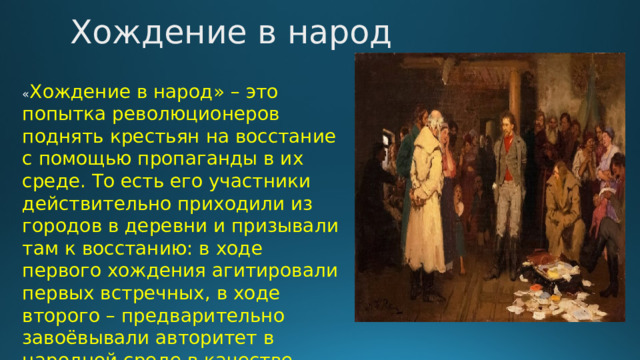 Хождение в народ « Хождение в народ» – это попытка революционеров поднять крестьян на восстание с помощью пропаганды в их среде. То есть его участники действительно приходили из городов в деревни и призывали там к восстанию: в ходе первого хождения агитировали первых встречных, в ходе второго – предварительно завоёвывали авторитет в народной среде в качестве врачей, учителей. 