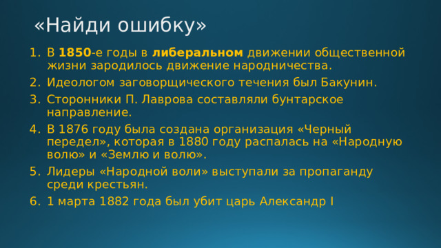 «Найди ошибку»   В 1850 -е годы в либеральном движении общественной жизни зародилось движение народничества. Идеологом заговорщического течения был Бакунин. Сторонники П. Лаврова составляли бунтарское направление. В 1876 году была создана организация «Черный передел», которая в 1880 году распалась на «Народную волю» и «Землю и волю». Лидеры «Народной воли» выступали за пропаганду среди крестьян. 1 марта 1882 года был убит царь Александр I 