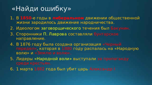 «Найди ошибку»   В 1850 -е годы в либеральном движении общественной жизни зародилось движение народничества. Идеологом заговорщического течения был Бакунин. Сторонники П. Лаврова составляли бунтарское направление. В 1876 году была создана организация «Черный передел» , которая в 1880 году распалась на «Народную волю» и «Землю и волю». Лидеры «Народной воли» выступали за пропаганду среди крестьян. 1 марта 1882 года был убит царь Александр I 