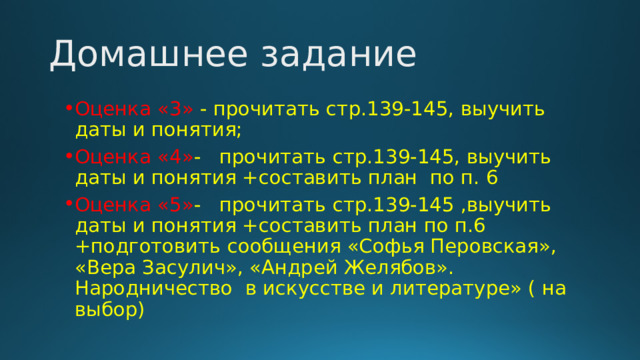 Домашнее задание Оценка «3» - прочитать стр.139-145, выучить даты и понятия; Оценка «4» - прочитать стр.139-145, выучить даты и понятия +составить план по п. 6 Оценка «5» - прочитать стр.139-145 ,выучить даты и понятия +составить план по п.6 +подготовить сообщения «Софья Перовская», «Вера Засулич», «Андрей Желябов». Народничество в искусстве и литературе» ( на выбор) 