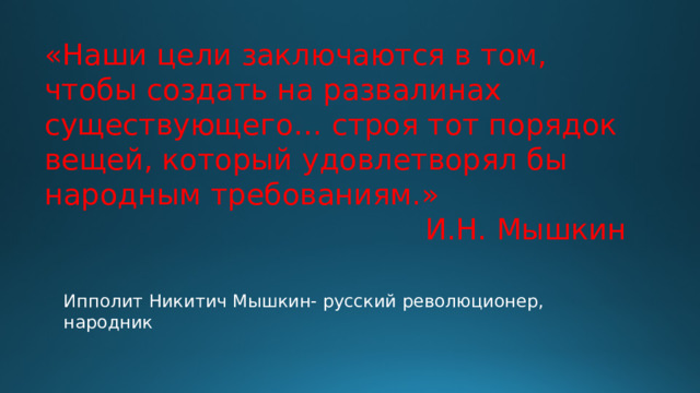 «Наши цели заключаются в том, чтобы создать на развалинах существующего… строя тот порядок вещей, который удовлетворял бы народным требованиям.» И.Н. Мышкин Ипполит Никитич Мышкин- русский революционер, народник 