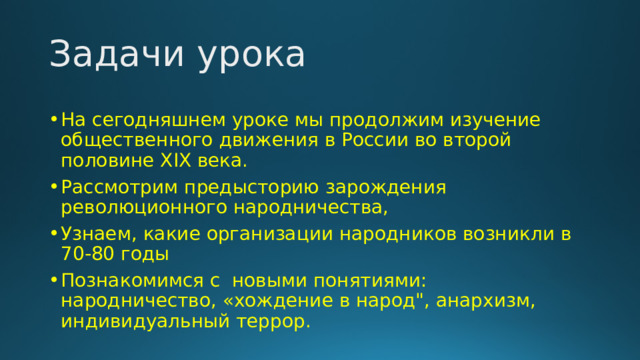 Задачи урока На сегодняшнем уроке мы продолжим изучение общественного движения в России во второй половине XIX века. Рассмотрим предысторию зарождения революционного народничества, Узнаем, какие организации народников возникли в 70-80 годы Познакомимся с новыми понятиями: народничество, «хождение в народ