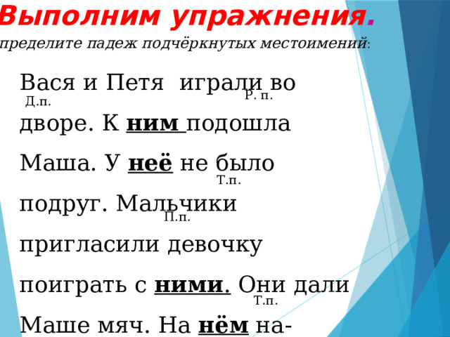 Выполним упражнения . Определите падеж подчёркнутых местоимений : Вася и Петя играли во дворе. К ним  подошла Маша. У неё не было подруг. Мальчики пригласили девочку поиграть с ними . Они дали Маше мяч. На нём на-рисованы игрушки. Вася и Петя были очень внимательны. Маше с ними  весело. Р. п. Д.п. Т.п. П.п. Т.п. 