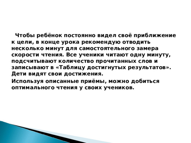  Чтобы ребёнок постоянно видел своё приближение к цели, в конце урока рекомендую отводить несколько минут для самостоятельного замера скорости чтения. Все ученики читают одну минуту, подсчитывают количество прочитанных слов и записывают в «Таблицу достигнутых результатов». Дети видят свои достижения. Используя описанные приёмы, можно добиться оптимального чтения у своих учеников. 