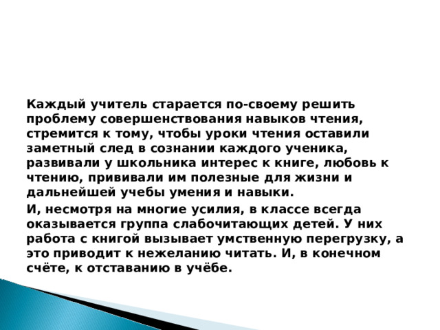 Каждый учитель старается по-своему решить проблему совершенствования навыков чтения, стремится к тому, чтобы уроки чтения оставили заметный след в сознании каждого ученика, развивали у школьника интерес к книге, любовь к чтению, прививали им полезные для жизни и дальнейшей учебы умения и навыки. И, несмотря на многие усилия, в классе всегда оказывается группа слабочитающих детей. У них работа с книгой вызывает умственную перегрузку, а это приводит к нежеланию читать. И, в конечном счёте, к отставанию в учёбе.  