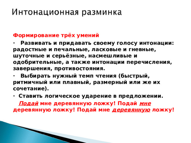 Формирование трёх умений ·     Развивать и придавать своему голосу интонации: радостные и печальные, ласковые и гневные, шуточные и серьёзные, насмешливые и одобрительные, а также интонации перечисления, завершения, противостояния. ·   Выбирать нужный темп чтения (быстрый, ритмичный или плавный, размерный или же их сочетание). ·  Ставить логическое ударение в предложении.     Подай мне деревянную ложку! Подай мне деревянную ложку! Подай мне деревянную ложку!   