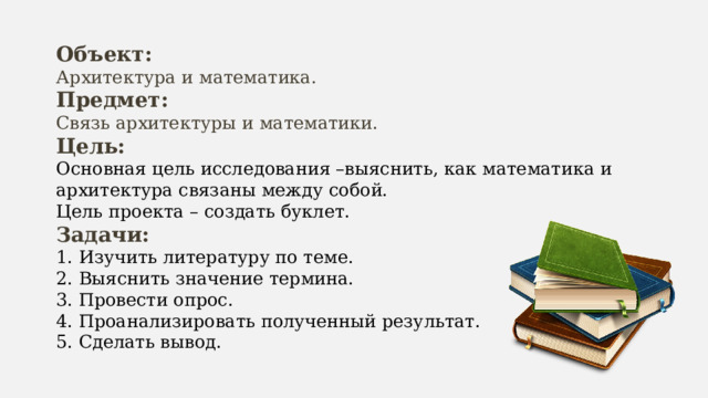 Объект: Архитектура и математика. Предмет: Связь архитектуры и математики. Цель: Основная цель исследования –выяснить, как математика и архитектура связаны между собой. Цель проекта – создать буклет. Задачи: 1. Изучить литературу по теме. 2. Выяснить значение термина. 3. Провести опрос. 4. Проанализировать полученный результат. 5. Сделать вывод. 