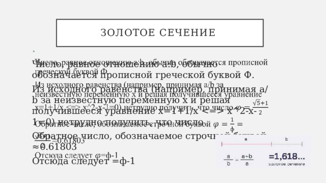 Золотое сечение   Число, равное отношению a:b, обычно обозначается прописной греческой буквой Ф. Из исходного равенства (например, принимая a/b за неизвестную переменную x и решая получившееся уравнение x=1+1/x  x^2-x-1=0) нетрудно получить, что число Обратное число, обозначаемое строчной буквой ≈0.61803 Отсюда следует =ф-1 