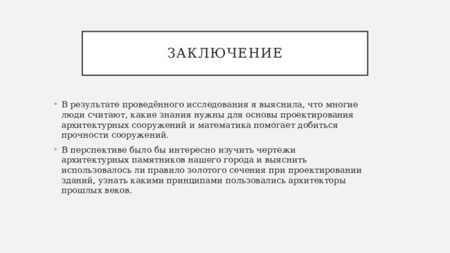 заключение В результате проведённого исследования я выяснила, что многие люди считают, какие знания нужны для основы проектирования архитектурных сооружений и математика помогает добиться прочности сооружений. В перспективе было бы интересно изучить чертежи архитектурных памятников нашего города и выяснить использовалось ли правило золотого сечения при проектировании зданий, узнать какими принципами пользовались архитекторы прошлых веков. 