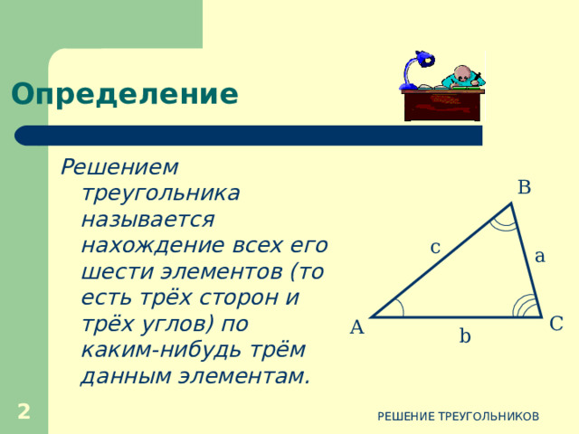 Определение Решением треугольника называется нахождение всех его шести элементов (то есть трёх сторон и трёх углов) по каким-нибудь трём данным элементам. В c a С А b  РЕШЕНИЕ ТРЕУГОЛЬНИКОВ  