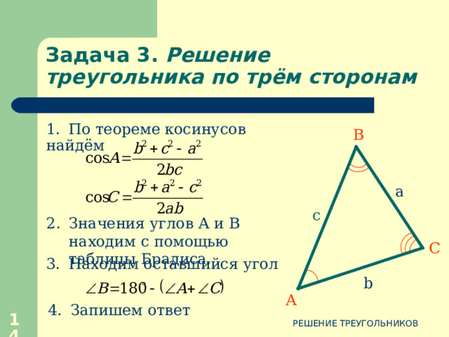 Задача 3 . Решение треугольника по трём сторонам В Дано:  АВС , a, b, c Найти:  А ,  В ,  С. Дано:  АВС , a, b, c Найти:  А ,  В ,  С. a c С b А 12 РЕШЕНИЕ ТРЕУГОЛЬНИКОВ 