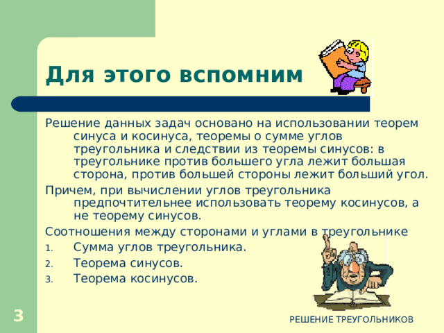 Для этого вспомним Решение данных задач основано на использовании теорем синуса и косинуса, теоремы о сумме углов треугольника и следствии из теоремы синусов: в треугольнике против большего угла лежит большая сторона, против большей стороны лежит больший угол. Причем, при вычислении углов треугольника предпочтительнее использовать теорему косинусов, а не теорему синусов. Соотношения между сторонами и углами в треугольнике Сумма углов треугольника. Теорема синусов. Теорема косинусов.  РЕШЕНИЕ ТРЕУГОЛЬНИКОВ 