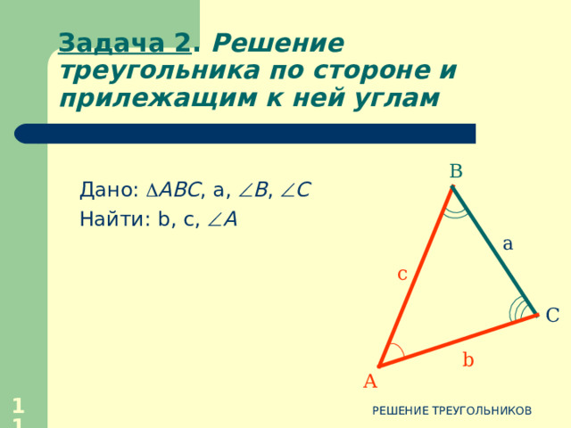 Задача 1 . Решение треугольника по двум сторонам и углу между ними 1.  Применим теорему  косинусов 1.  Применим теорему  косинусов В 2.  По теореме косинусов находим 2.  По теореме косинусов находим a c 3.  Угол А находим с помощью таблицы Брадиса 3.  Угол А находим с помощью таблицы Брадиса С b А 4.  Запишем ответ 4.  Запишем ответ 9 РЕШЕНИЕ ТРЕУГОЛЬНИКОВ 