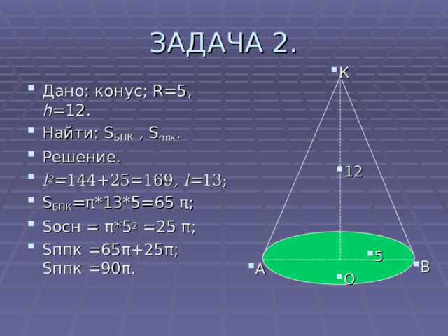 ЗАДАЧА 2. К Дано: конус; R= 5 , h =12. Найти: S БПК  , S ппк . Решение. l 2 = 144+25=169 ,  l= 13 ; S БПК = π *13*5= 6 5 π ; S осн = π *5 2 =25  π ; S ппк = 6 5 π +25 π ;  S ппк = 9 0 π .  12 5 В А О 